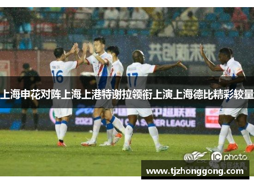 上海申花对阵上海上港特谢拉领衔上演上海德比精彩较量