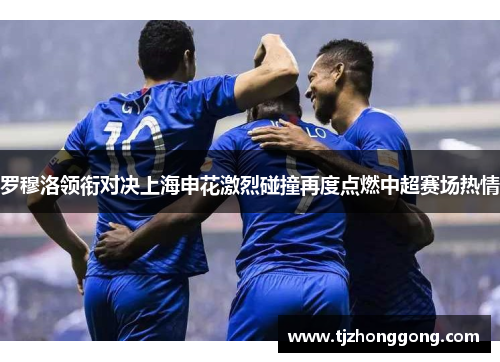 罗穆洛领衔对决上海申花激烈碰撞再度点燃中超赛场热情