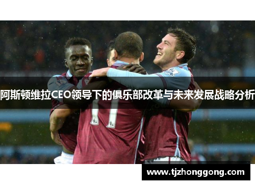阿斯顿维拉CEO领导下的俱乐部改革与未来发展战略分析